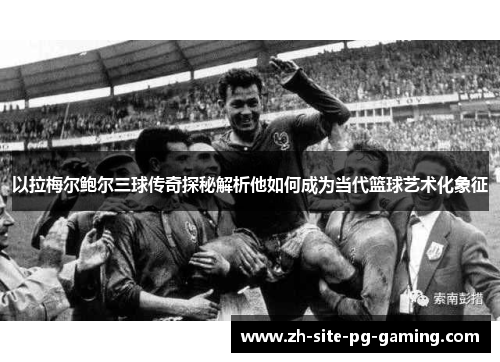 以拉梅尔鲍尔三球传奇探秘解析他如何成为当代篮球艺术化象征 以拉梅尔鲍尔三球传奇探秘解析他如何成为当代篮球艺术化象征