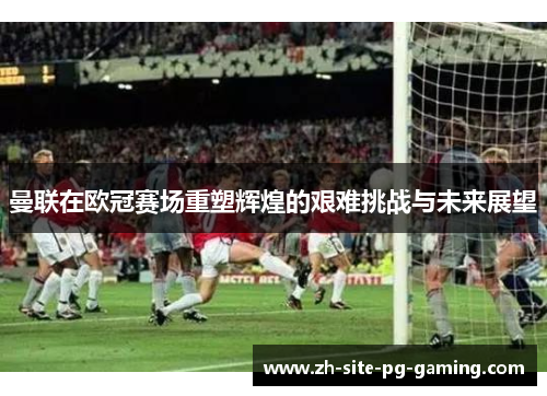 曼联在欧冠赛场重塑辉煌的艰难挑战与未来展望 曼联在欧冠赛场重塑辉煌的艰难挑战与未来展望