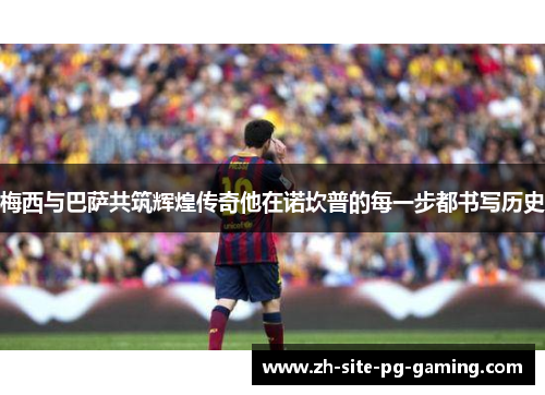 梅西与巴萨共筑辉煌传奇他在诺坎普的每一步都书写历史 梅西与巴萨共筑辉煌传奇他在诺坎普的每一步都书写历史