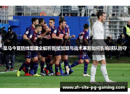 皇马今夏防线重建全解析新援加盟与战术革新如何影响球队防守 皇马今夏防线重建全解析新援加盟与战术革新如何影响球队防守