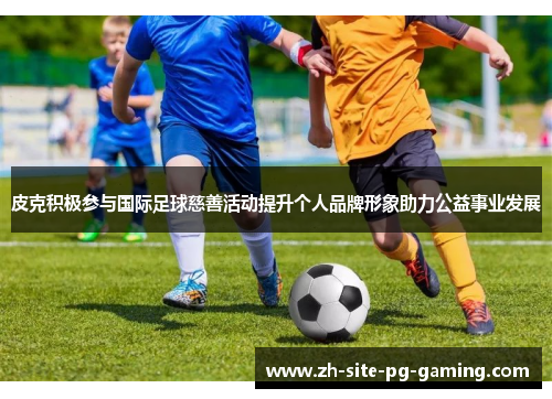 皮克积极参与国际足球慈善活动提升个人品牌形象助力公益事业发展