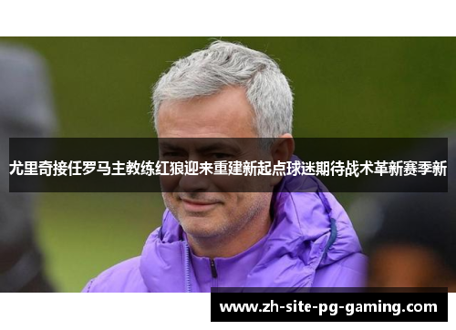 尤里奇接任罗马主教练红狼迎来重建新起点球迷期待战术革新赛季新