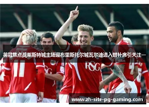 英冠焦点战莱斯特城主场迎布里斯托尔城瓦尔迪进入替补席引关注一 英冠焦点战莱斯特城主场迎布里斯托尔城瓦尔迪进入替补席引关注一