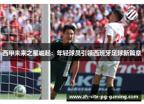 西甲未来之星崛起:年轻球员引领西班牙足球新篇章 西甲未来之星崛起:年轻球员引领西班牙足球新篇章