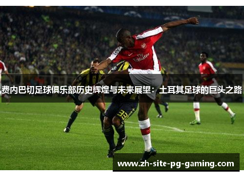 费内巴切足球俱乐部历史辉煌与未来展望:土耳其足球的巨头之路 费内巴切足球俱乐部历史辉煌与未来展望:土耳其足球的巨头之路