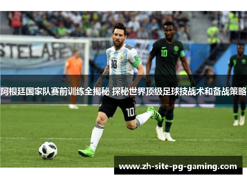 阿根廷国家队赛前训练全揭秘 探秘世界顶级足球技战术和备战策略 阿根廷国家队赛前训练全揭秘 探秘世界顶级足球技战术和备战策略